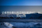 记者带你看91吃瓜特别报道602，91视频叫啥