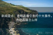 新闻盘点：杏吧直播引发的十大事件，杏吧直播怎么样