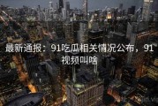 最新通报：91吃瓜相关情况公布，91视频叫啥
