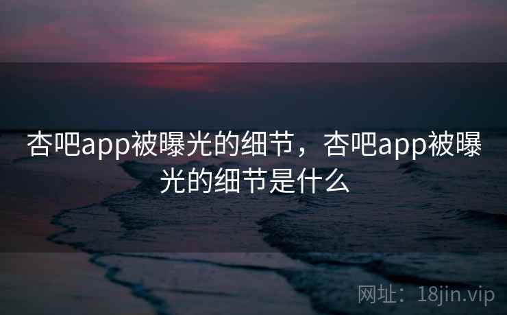杏吧app被曝光的细节,杏吧app被曝光的细节是什么 杏吧app被曝光的细节,杏吧app被曝光的细节是什么