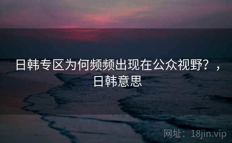 日韩专区为何频频出现在公众视野?,日韩意思 日韩专区为何频频出现在公众视野?,日韩意思