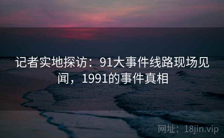 记者实地探访:91大事件线路现场见闻,1991的事件真相 记者实地探访:91大事件线路现场见闻,1991的事件真相