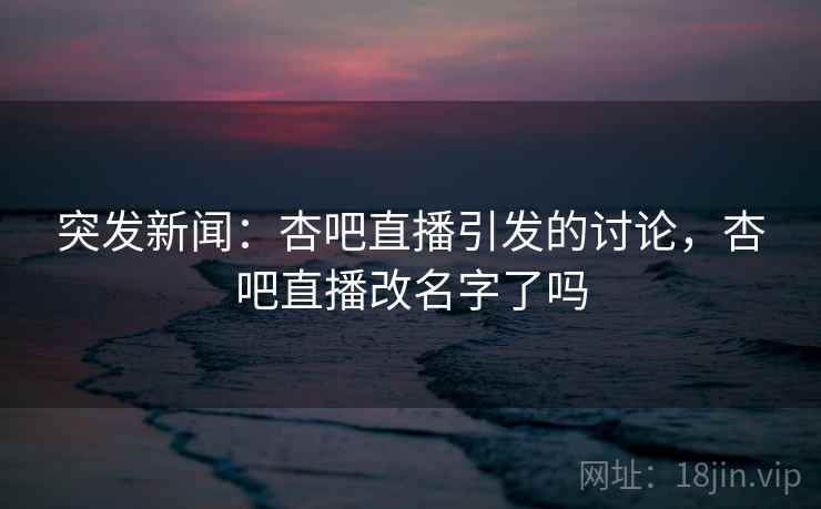 突发新闻：杏吧直播引发的讨论，杏吧直播改名字了吗