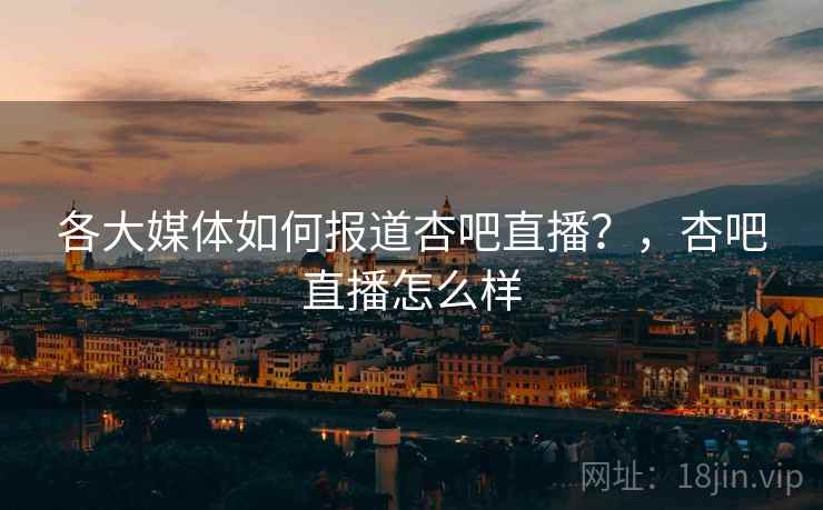 各大媒体如何报道杏吧直播?,杏吧直播怎么样 各大媒体如何报道杏吧直播?,杏吧直播怎么样