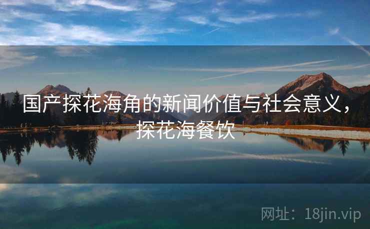 国产探花海角的新闻价值与社会意义,探花海餐饮 国产探花海角的新闻价值与社会意义,探花海餐饮
