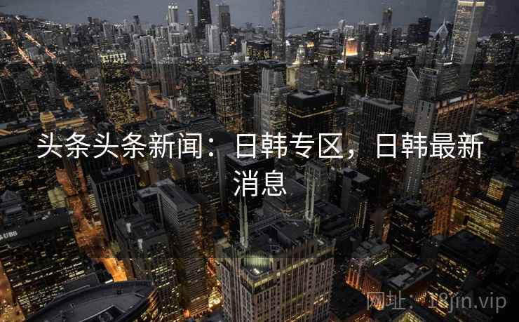 头条头条新闻：日韩专区，日韩最新消息