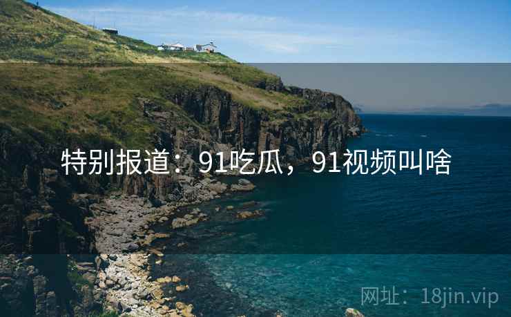 特别报道：91吃瓜，91视频叫啥