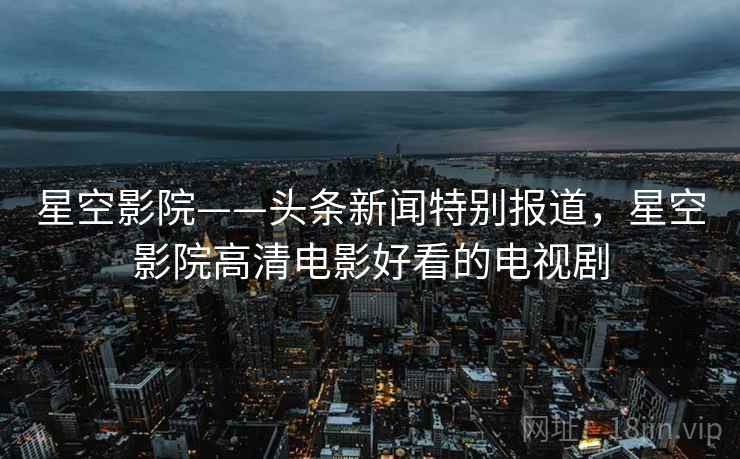 星空影院——头条新闻特别报道,星空影院高清电影好看的电视剧 星空影院——头条新闻特别报道,星空影院高清电影好看的电视剧