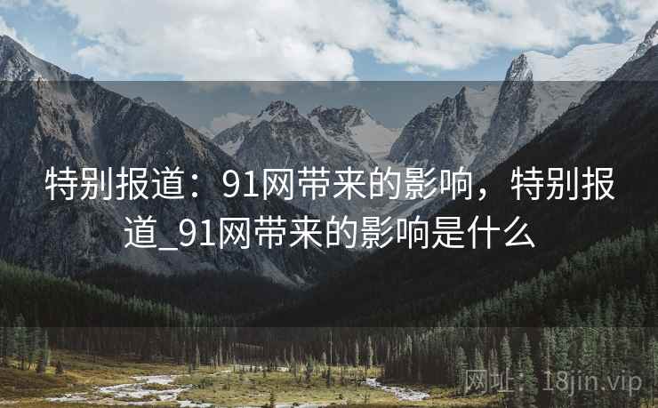 特别报道：91网带来的影响，特别报道_91网带来的影响是什么