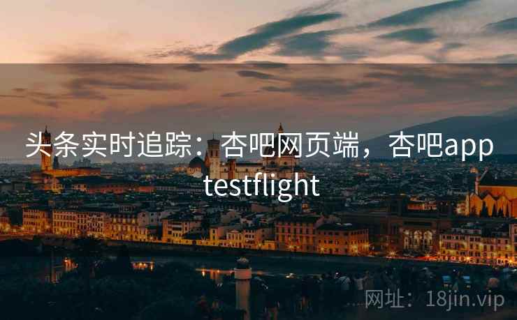 头条实时追踪：杏吧网页端，杏吧app testflight