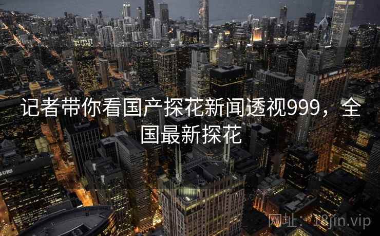 记者带你看国产探花新闻透视999,全国最新探花 记者带你看国产探花新闻透视999,全国最新探花