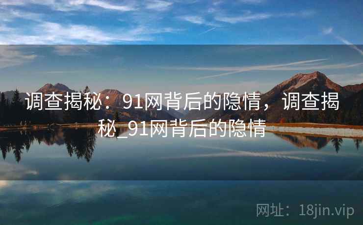 调查揭秘:91网背后的隐情,调查揭秘_91网背后的隐情 调查揭秘:91网背后的隐情,调查揭秘_91网背后的隐情