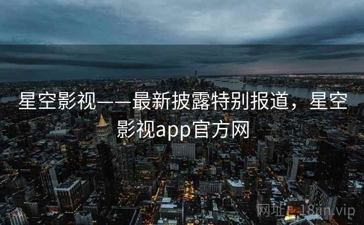 星空影视——最新披露特别报道,星空影视app官方网 星空影视——最新披露特别报道,星空影视app官方网