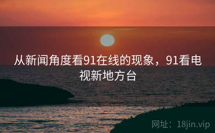 从新闻角度看91在线的现象,91看电视新地方台 从新闻角度看91在线的现象,91看电视新地方台