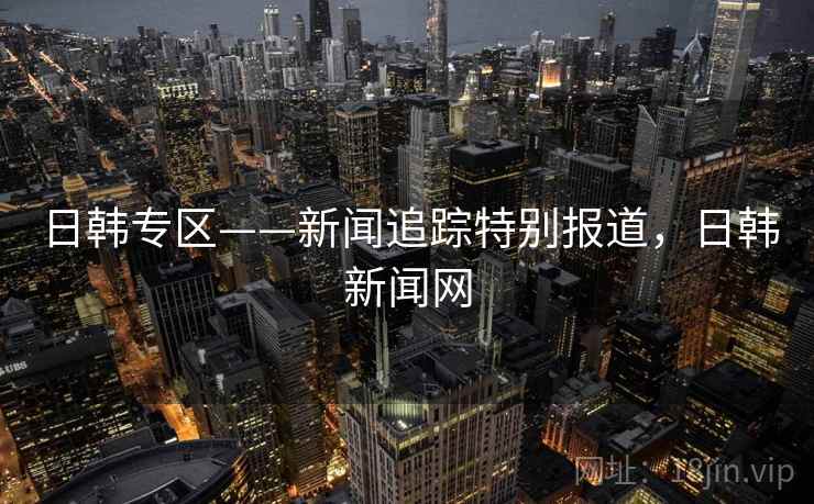 日韩专区——新闻追踪特别报道,日韩新闻网 日韩专区——新闻追踪特别报道,日韩新闻网