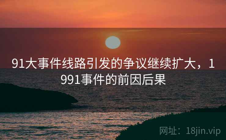 91大事件线路引发的争议继续扩大,1991事件的前因后果 91大事件线路引发的争议继续扩大,1991事件的前因后果